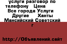 услуги разговор по телефону › Цена ­ 800 - Все города Услуги » Другие   . Ханты-Мансийский,Советский г.